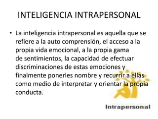 INTELIGENCIA INTRAPERSONAL
• La inteligencia intrapersonal es aquella que se
  refiere a la auto comprensión, el acceso a la
  propia vida emocional, a la propia gama
  de sentimientos, la capacidad de efectuar
  discriminaciones de estas emociones y
  finalmente ponerles nombre y recurrir a ellas
  como medio de interpretar y orientar la propia
  conducta.
 