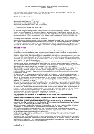 L R .Dpto. Independencia. Patquia. C.P.A.B. 3er año del polimodal. Prof. Avila Pablo Mario.
                                                    Psicología. Inteligencia.




Los heurísticos nos ayudan a menudo a formular juicios intuitivos razonables, pero el precio que
pagamos por su eficacia es que a veces son equivocados.

PIAGET (desarrollo cognitivo):

Pensamiento   sensorio motriz (0 – 2 años)
Pensamiento   preoperatorio (2 – 6 años)
Pensamiento   operaciones concretas (6 – 12 años)
Pensamiento   lógico-formal (de 12 años en adelante)

3.1. ¿CÓMO SE RESUELVEN LOS PROBLEMAS?

Un problema surge cuando queremos conseguir algo y los procedimientos que tenemos a nuestra
disposición para conseguirlo no nos sirven. Es decir, existe una meta más o menos definida, pero no
existe un camino claro y sencillo que nos conduzca a ella. Los problemas surgen cuando las personas no
ven inmediatamente cómo ir desde donde están (estado inicial) hasta donde quieren ir (estado final).

Propuestas teóricas sobre la resolución de problemas
Los psicólogos han dado diferentes respuestas según la escuela teórica a la que pertenezcan. La escuela
de la Gestalt fue realmente pionera en el estudio de la conducta de solución de problemas. Según ella,
en la solución de problemas hay siempre un aspecto creativo, una reestructuración perceptiva, un modo
novedoso de enfocar la situación que llegado el momento es comprendido súbitamente por el sujeto.

TESIS DE KÖHLER

Köhler (Gestalt) realizó experimentos con monos, buscando confirmar la inteligencia animal. Ideó
situaciones experimentales a las que el animal tuviese que llevar a cabo complejas estrategias para la
resolución del problema planteado llega a las siguientes conclusiones:
“Relación medios-fines”. El chimpancé resolvía el problema mediante una comprensión súbita (INSIGHT)
del mismo. Este concepto creado por Köhler, significa que el animal reconstruye activamente los datos
sensoriales que llegan a su cerebro, de tal manera que capta de forma súbita la relación existente entre
varios objetos y la solución del problema.
Este modo de proceder en la resolución de problemas, se da tanto en humanos como en las especies
animales con el cerebro suficientemente desarrollado. Sin embargo, existe una diferencia: el animal
debe percibir simultáneamente todos los elementos involucrados en el problema; el hombre, en cambio,
debido a su capacidad de abstracción, no necesita tal simultaneidad.
Al aprendizaje por comprensión súbita, no le preceden, por regla general, conductas de ensayo-error.
Cabe concluir que ciertas especies animales poseen inteligencia y la utilizan en la resolución de
problemas. Sólo el lenguaje y el pensamiento conceptual diferenciarían las conductas inteligentes del
humano y del animal.
No obstante, aún no existe un acuerdo definitivo sobre la aceptación o no de la inteligencia animal.
Para el enfoque asociacionista (teoría previa al conductismo, Thorndike) existe un problema cuando los
hábitos de respuesta que el sujeto tiene no sirven en una situación estímulo dada. Para resolverlo
emplea el procedimiento de ensayo y error, que consiste en probar soluciones, más o menos al azar,
hasta dar con la solución correcta.
La teoría del procesamiento de la información sostiene que el sujeto, para conseguir la resolución de un
problema, parte de un estado inicial y trata de llegar a un estado final o meta mediante la aplicación de
determinados operadores que transforman ese estado inicial en otros intermedios, hasta la consecución
del estado final. Para eliminar las diferencias entre el estado inicial y el estado meta se descompone el
problema en una serie de sub-metas o estados intermedios que se acercan cada vez más a la solución.
Una de las características de este enfoque es el análisis detallado de la secuencia de pasos o
movimientos que se deben realizar en la resolución del problema.
El proceso de resolución de un problema implicaría los siguientes pasos:
Representación del problema en un estado inicial, un estado meta y unos posibles
movimientos.
División del problema en una serie de sub-metas que acercan el problema a su solución y
suponen una secuencia de estados intermedios.
Aplicación del análisis medios-fines en la utilización de las técnicas de resolución del
problema con el propósito de ir reduciendo las diferencias entre el estado actual y el estado
meta a través de determinados estados sub-meta.
Las estrategias para resolver los problemas varían según el tipo de estos y la personalidad del sujeto.
Por ejemplo, se puede resolver un problema mediante el sistema del ensayo y error.
Otro procedimiento es el llamado algoritmo, que consiste en ensayar sistemáticamente todas las
posibilidades hasta dar con la concreta. Como los algoritmos exigen mucho tiempo y esfuerzo muchas
veces resolvemos los problemas mediante la heurística.
Dos tendencias cognoscitivas que intervienen en la resolución de problemas son la tendencia a la
confirmación y la fijación.
La tendencia a la confirmación consiste en sentirnos inclinados a considerar únicamente la información
que confirme nuestras ideas. La tendencia a buscar la confirmación de nuestras hipótesis y a utilizar la
heurística de forma rápida y fácil puede impedir que percibamos nuestra propia vulnerabilidad frente al
error, un fenómeno denominado exceso de confianza.


Página 3 de 6
 