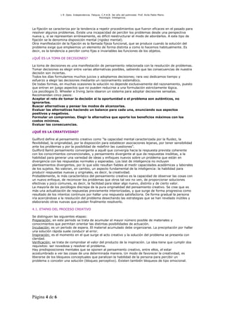 L R .Dpto. Independencia. Patquia. C.P.A.B. 3er año del polimodal. Prof. Avila Pablo Mario.
                                                    Psicología. Inteligencia.




La fijación se caracteriza por la tendencia a repetir procedimientos que fueron eficaces en el pasado para
resolver algunos problemas. Existe una incapacidad de percibir los problemas desde una perspectiva
nueva y, si se representan erróneamente, es difícil reestructurar el modo de abordarlos. A este tipo de
fijación se le denomina disposición mental (rigidez mental).
Otra manifestación de la fijación es la llamada fijeza funcional, que se produce cuando la solución del
problema exige que empleemos un elemento de forma distinta a como lo hacemos habitualmente. Es
decir, es la tendencia a percibir como fijas e invariables las funciones de los objetos.

¿QUÉ ES LA TOMA DE DECISIONES?

La toma de decisiones es una manifestación de pensamiento relacionada con la resolución de problemas.
Tomar decisiones es elegir entre varias alternativas posibles, sabiendo que las consecuencias de nuestra
decisión son inciertas.
Todos los días formulamos muchos juicios y adoptamos decisiones; rara vez dedicamos tiempo y
esfuerzo a elegir las decisiones mediante un razonamiento sistemático.
De todas formas, en muchas ocasiones la solución no depende exclusivamente del razonamiento, puesto
que entran en juego aspectos que no pueden reducirse a una formulación estrictamente lógica.
Los psicólogos D. Wheeler e Irving Janis idearon un sistema para adoptar decisiones sensatas.
Recomiendan cinco pasos:
Aceptar el reto de tomar la decisión si la oportunidad o el problema son auténticos, no
ignorarlos.
Buscar alternativas y pensar los modos de alcanzarlas.
Evaluar las alternativas haciendo un balance para cada una, enunciando sus aspectos
positivos y negativos.
Formular un compromiso. Elegir la alternativa que aporte los beneficios máximos con los
costos mínimos.
Evaluar las consecuencias.

¿QUÉ ES LA CREATIVIDAD?

Guilford define al pensamiento creativo como “la capacidad mental caracterizada por la fluidez, la
flexibilidad, la originalidad, por la disposición para establecer asociaciones lejanas, por tener sensibilidad
ante los problemas y por la posibilidad de redefinir las cuestiones”.
Guilford llamó pensamiento convergente a aquél que convergía hacia la respuesta prevista coherente
con los conocimientos convencionales, y pensamiento divergente al que da respuestas insólitas, a la
habilidad para generar una variedad de ideas y enfoques nuevos sobre un problema que están en
divergencia con las respuestas normales y esperadas. Los test de inteligencia no incluyen
planteamientos divergentes, por lo que sólo resultan fiables al medir capacidades académicas y laborales
de los sujetos. No valoran, en cambio, un aspecto fundamental de la inteligencia: la habilidad para
producir respuestas nuevas y originales, es decir, la creatividad.
Probablemente, lo más característico del pensamiento creativo es la capacidad de observar las cosas con
un nuevo enfoque, de reconocer los problemas que otros tal vez no ven, de proporcionar soluciones
efectivas y poco comunes, es decir, la facilidad para idear algo nuevo, distinto y de cierto valor.
La mayoría de los psicólogos discrepa de la pura originalidad del pensamiento creativo. Se cree que es
más una actualización de respuestas previamente interiorizadas, y que surge de forma progresiva como
resultado de los intentos continuos por hallar una respuesta satisfactoria. De forma gradual la persona
iría acercándose a la resolución del problema desechando las estrategias que se han revelado inútiles y
elaborando otras nuevas que puedan finalmente resolverlo.

4.1. ETAPAS DEL PROCESO CREATIVO

Se distinguen las siguientes etapas:
Preparación: en este periodo se trata de acumular el mayor número posible de materiales y
conocimientos que permitan orientar las distintas posibilidades de actuación.
Incubación: es un período de espera. El material acumulado debe organizarse. La precipitación por hallar
una solución rápida suele conducir al error.
Inspiración: es el momento en el que surge el acto creativo y la solución del problema se presenta con
claridad.
Verificación: se trata de comprobar el valor del producto de la inspiración. La idea tiene que cumplir dos
requisitos: ser novedosa y resolver el problema.
Hay predisposiciones mentales que se oponen al pensamiento creativo, entre ellos, el estar
acostumbrado a ver las cosas de una determinada manera. Un modo de favorecer la creatividad, es
liberarse de los bloqueos conceptuales que paralizan la habilidad de la persona para percibir un
problema o concebir una solución (bloqueo perceptivo). Existen también bloqueos de tipo emocional.




Página 4 de 6
 