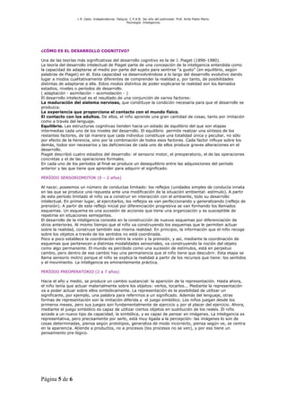 L R .Dpto. Independencia. Patquia. C.P.A.B. 3er año del polimodal. Prof. Avila Pablo Mario.
                                                    Psicología. Inteligencia.




¿CÓMO ES EL DESARROLLO COGNITIVO?

Una de las teorías más significativas del desarrollo cognitivo es la de J. Piaget (1896-1980).
La teoría del desarrollo intelectual de Piaget parte de una concepción de la inteligencia entendida como
la capacidad de adaptarse al medio por parte del sujeto para sentirse “a gusto” (en equilibrio, según
palabras de Piaget) en él. Esta capacidad va desenvolviéndose a lo largo del desarrollo evolutivo dando
lugar a modos cualitativamente diferentes de comprender la realidad y, por tanto, de posibilidades
distintas de adaptarse a ella. Estos modos distintos de poder explicarse la realidad son los llamados
estadios, niveles o períodos de desarrollo.
( adaptación - asimilación – acomodación - )
El desarrollo intelectual es el resultado de una conjunción de varios factores:
La maduración del sistema nervioso, que constituye la condición necesaria para que el desarrollo se
produzca.
La experiencia que proporciona el contacto con el mundo físico.
El contacto con los adultos. De ellos, el niño aprende una gran cantidad de cosas, tanto por imitación
como a través del lenguaje.
Equilibrio. Las estructuras cognitivas tienden hacia un estado de equilibrio del que son etapas
intermedias cada uno de los niveles del desarrollo. El equilibrio permite realizar una síntesis de los
restantes factores, de tal manera que cada individuo constituye una totalidad única y peculiar, no sólo
por efecto de la herencia, sino por la combinación de todos esos factores. Cada factor influye sobre los
demás, todos son necesarios y las deficiencias de cada uno de ellos produce graves alteraciones en el
desarrollo.
Piaget describió cuatro estadios del desarrollo: el sensorio motor, el preoperatorio, el de las operaciones
concretas y el de las operaciones formales.
En cada uno de los períodos al final se produce un desequilibrio entre las adquisiciones del período
anterior y las que tiene que aprender para adquirir el significado.

PERÍODO SENSORIOMOTOR (0 – 2 años)

Al nacer, poseemos un número de conductas limitado: los reflejos (unidades simples de conducta innata
en las que se produce una repuesta ante una modificación de la situación ambiental: estímulo). A partir
de este período limitado el niño va a construir en interacción con el ambiente, todo su desarrollo
intelectual. En primer lugar, al ejercitarlos, los reflejos se van perfeccionando y generalizando (reflejo de
prensión). A partir de este reflejo inicial por diferenciación progresiva se van formando los llamados
esquemas. Un esquema es una sucesión de acciones que tiene una organización y es susceptible de
repetirse en situaciones semejantes.
El desarrollo de la inteligencia consiste en la construcción de nuevos esquemas por diferenciación de
otros anteriores. Al mismo tiempo que el niño va construyendo los esquemas que le permiten actuar
sobre la realidad, construye también esa misma realidad. En principio, la información que el niño recoge
sobre los objetos a través de los sentidos no está coordinada.
Poco a poco establece la coordinación entre la visión y la prensión, y así, mediante la coordinación de
esquemas que pertenecen a distintas modalidades sensoriales, va construyendo la noción del objeto
como algo permanente. El mundo es percibido como una sucesión de estímulos, está en perpetuo
cambio, pero dentro de ese cambio hay una permanencia que el niño tiene que descubrir. Esta etapa se
llama sensorio motriz porque el niño se explica la realidad a partir de los recursos que tiene: los sentidos
y el movimiento. La inteligencia es eminentemente práctica.

PERÍODO PREOPERATORIO (2 a 7 años)

Hacia el año y medio, se produce un cambio sustancial: la aparición de la representación. Hasta ahora,
el niño tenía que actuar materialmente sobre los objetos: verlos, tocarlos... Mediante la representación
va a poder actuar sobre ellos simbólicamente. La representación es la posibilidad de utilizar un
significante, por ejemplo, una palabra para referirnos a un significado. Además del lenguaje, otras
formas de representación son la imitación diferida y el juego simbólico. Los niños juegan desde los
primeros meses, pero sus juegos son fundamentalmente de ejercicio y por el placer del ejercicio. Ahora,
mediante el juego simbólico es capaz de utilizar ciertos objetos en sustitución de los reales. El niño
accede a un nuevo tipo de capacidad, la simbólica, y es capaz de pensar en imágenes. La inteligencia es
representativa, pero precisamente por serlo, está muy ligada a la percepción: las imágenes lo son de
cosas determinadas, piensa según prototipos, generaliza de modo incorrecto, piensa según ve, se centra
en la apariencia. Atiende a productos, no a procesos (los procesos no se ven), y por eso tiene un
pensamiento pre-lógico.




Página 5 de 6
 