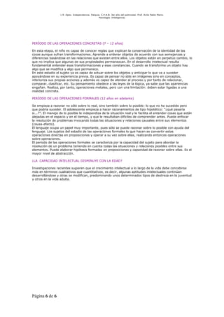 L R .Dpto. Independencia. Patquia. C.P.A.B. 3er año del polimodal. Prof. Avila Pablo Mario.
                                                    Psicología. Inteligencia.




PERÍODO DE LAS OPERACIONES CONCRETAS (7 – 12 años)

En esta etapa, el niño es capaz de conocer reglas que explican la conservación de la identidad de las
cosas aunque sufran transformaciones. Aprende a ordenar objetos de acuerdo con sus semejanzas y
diferencias basándose en las relaciones que existen entre ellos. Los objetos están en perpetuo cambio, lo
que no implica que algunas de sus propiedades permanezcan. En el desarrollo intelectual resulta
fundamental entender esas transformaciones y esas constancias. Cuando se transforma un objeto hay
algo que se modifica y algo que permanece.
En este estadio el sujeto ya es capaz de actuar sobre los objetos y anticipar lo que va a suceder
apoyándose en su experiencia previa. Es capaz de pensar no sólo en imágenes sino en conceptos,
interioriza sus propias acciones y además es capaz de atender al proceso y por tanto de relacionar,
comparar, clasificar, etc. Su pensamiento obedece a las leyes de la lógica, ya sabe que las apariencias
engañan. Realiza, por tanto, operaciones metales, pero con una limitación: deben estar ligadas a una
realidad concreta.

PERÍODO DE LAS OPERACIONES FORMALES (12 años en adelante)

Se empieza a razonar no sólo sobre lo real, sino también sobre lo posible: lo que no ha sucedido pero
que podría suceder. El adolescente empieza a hacer razonamientos de tipo hipotético: “¿qué pasaría
si...?”. El manejo de lo posible le independiza de la situación real y le facilita el entender cosas que están
alejadas en el espacio y en el tiempo, y que le resultaban difíciles de comprender antes. Puede enfocar
la resolución de problemas invocando todas las situaciones y relaciones causales entre sus elementos
(causa-efecto).
El lenguaje ocupa un papel muy importante, pues sólo se puede razonar sobre lo posible con ayuda del
lenguaje. Los sujetos del estadio de las operaciones formales lo que hacen es convertir estas
operaciones directas en proposiciones y operar a su vez sobre ellas, realizando entonces operaciones
sobre operaciones.
El período de las operaciones formales se caracteriza por la capacidad del sujeto para abordar la
resolución de un problema teniendo en cuenta todas las situaciones y relaciones posibles entre sus
elementos. Puede elaborar hipótesis formadas en proposiciones y capacidad de razonar sobre ellas. Es el
mayor nivel de abstracción.

¿LA CAPACIDAD INTELECTUAL DISMINUYE CON LA EDAD?

Investigaciones recientes sugieren que el crecimiento intelectual a lo largo de la vida debe concebirse
más en términos cualitativos que cuantitativos, es decir, algunas aptitudes intelectuales continúan
desarrollándose y otras se modifican, predominando unos determinados tipos de destreza en la juventud
y otros en la vida adulta.




Página 6 de 6
 