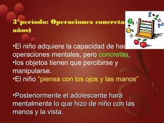 3°período: Operaciones concretas (7-11
años)
•El niño adquiere la capacidad de hacer
operaciones mentales, pero concretas,
•los objetos tienen que percibirse y
manipularse.
•El niño “piensa con los ojos y las manos”
•Posteriormente el adolescente haráPosteriormente el adolescente hará
mentalmente lo que hizo de niño con lasmentalmente lo que hizo de niño con las
manos y la vista.manos y la vista.
 