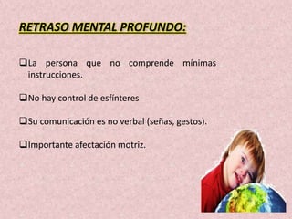 RETRASO MENTAL PROFUNDO: 
La persona que no comprende mínimas 
instrucciones. 
No hay control de esfínteres 
Su comunicación es no verbal (señas, gestos). 
Importante afectación motriz. 
 