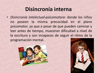 Disincronía interna 
• Disincronía intelectual-psicomotora: donde los niños 
no poseen la misma precocidad en el plano 
psicomotor, ya que a pesar de que pueden caminar y 
leer antes de tiempo, muestran dificultad a nivel de 
la escritura y son incapaces de seguir el ritmo de la 
programación mental. 
 