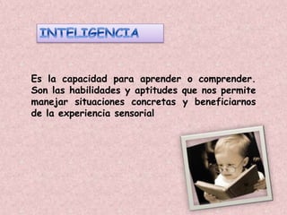 Es la capacidad para aprender o comprender. 
Son las habilidades y aptitudes que nos permite 
manejar situaciones concretas y beneficiarnos 
de la experiencia sensorial 
 
