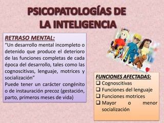 RETRASO MENTAL: 
“Un desarrollo mental incompleto o 
detenido que produce el deterioro 
de las funciones completas de cada 
época del desarrollo, tales como las 
cognoscitivas, lenguaje, motrices y 
socialización” 
Puede tener un carácter congénito 
o de instauración precoz (gestación, 
parto, primeros meses de vida) 
FUNCIONES AFECTADAS: 
 Cognoscitivas 
 Funciones del lenguaje 
 Funciones motrices 
 Mayor o menor 
socialización 
 