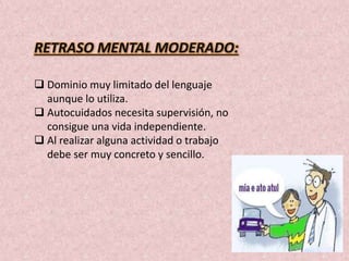 RETRASO MENTAL MODERADO: 
 Dominio muy limitado del lenguaje 
aunque lo utiliza. 
 Autocuidados necesita supervisión, no 
consigue una vida independiente. 
 Al realizar alguna actividad o trabajo 
debe ser muy concreto y sencillo. 
 