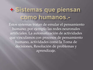 Estos sistemas tratan de emular el pensamiento
humano; por ejemplo las redes neuronales
artificiales. La automatización de actividades
que vinculamos con procesos de pensamiento
humano, actividades como la Toma de
decisiones, Resolución de problemas y
aprendizaje.