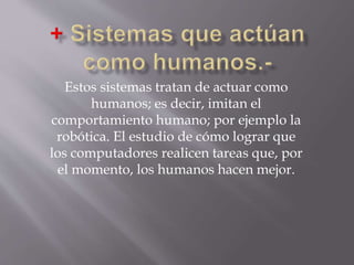 Estos sistemas tratan de actuar como
humanos; es decir, imitan el
comportamiento humano; por ejemplo la
robótica. El estudio de cómo lograr que
los computadores realicen tareas que, por
el momento, los humanos hacen mejor.