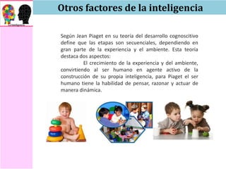 Otros factores de la inteligencia
Según Jean Piaget en su teoría del desarrollo cognoscitivo
define que las etapas son secuenciales, dependiendo en
gran parte de la experiencia y el ambiente. Esta teoría
destaca dos aspectos:
El crecimiento de la experiencia y del ambiente,
convirtiendo al ser humano en agente activo de la
construcción de su propia inteligencia, para Piaget el ser
humano tiene la habilidad de pensar, razonar y actuar de
manera dinámica.
 