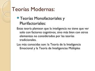 Teorías Modernas:
Teorías Monofactoriales y
Plurifactoriales:
Estas teoría plantean que la inteligencia no tiene que ver
solo con factores cognitivos, sino más bien con otros
elementos no considerados por las teorías
tradicionales.
Las más conocidas son: la Teoría de la Inteligencia
Emocional y la Teoría de Inteligencias Múltiples
 