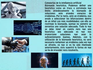 Categorías de la inteligencia artificial
Búsqueda heurística. Podemos definir una
heurística como un truco o estrategia que
limita grandiosamente la búsqueda de
soluciones ante grandes espacios de
problemas. Por lo tanto, ante un problema, nos
ayuda a seleccionar las bifurcaciones dentro
de un árbol con más posibilidades; con ello se
restringe la búsqueda, aunque no siempre se
garantiza una solución adecuada. Todo lo que
se debe tener en cuenta para que una
heurística sea adecuada es que nos
proporcione soluciones que sean lo
suficientemente buenas. Además, con la
utilización de la búsqueda heurística, no será
necesario replantear un problema cada vez que
se afronte, ya que si ya ha sido planteado
anteriormente, ésta sugerirá la forma en que
se ha de proceder para resolverlo.
 