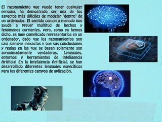 El razonamiento que puede tener cualquier
persona, ha demostrado ser una de los
aspectos más difíciles de modelar "dentro" de
un ordenador. El sentido común a menudo nos
ayuda a prever multitud de hechos y
fenómenos corrientes, pero, como ya hemos
dicho, es muy complicado representarlos en un
ordenador, dado que los razonamientos son
casi siempre inexactos y que sus conclusiones
y reglas en las que se basan solamente son
aproximadamente verdaderas. Lenguajes,
entornos y herramientas de Inteligencia
Artificial En la Inteligencia Artificial, se han
desarrollado diferentes lenguajes específicos
para los diferentes campos de aplicación.
 