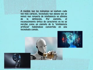 A medida que las máquinas se vuelven cada
vez más capaces, tecnología que alguna vez se
pensó que requería de inteligencia se elimina
de la definición. Por ejemplo, el
reconocimiento óptico de caracteres ya no se
percibe como un ejemplo de la "inteligencia
artificial" habiéndose convertido en una
tecnología común.
 
