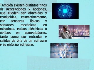 También existen distintos tipos
de percepciones y acciones,
que pueden ser obtenidas y
producidas, respectivamente,
por sensores físicos y
sensores mecánicos en
máquinas, pulsos eléctricos u
ópticos en computadoras,
tanto como por entradas y
salidas de bits de un software
y su entorno software.
 