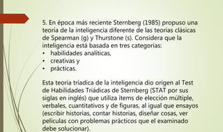 5. En época más reciente Sternberg (1985) propuso una
teoría de la inteligencia diferente de las teorías clásicas
de Spearman (g) y Thurstone (s). Considera que la
inteligencia está basada en tres categorías:
• habilidades analíticas,
• creativas y
• prácticas.
Esta teoría tríadica de la inteligencia dio origen al Test
de Habilidades Triádicas de Sternberg (STAT por sus
siglas en inglés) que utiliza ítems de elección múltiple,
verbales, cuantitativos y de figuras, al igual que ensayos
(escribir historias, contar historias, diseñar cosas, ver
películas con problemas prácticos que el examinado
debe solucionar).
 