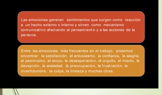 Las emociones generan sentimientos que surgen como reacción
a un hecho externo o interno y sirven como mecanismo
comunicat ivo afectando al pensamient o y a las acciones de la
persona.
Entre las emociones más frecuentes en el trabajo, podemos
encontrar: la satisfacción,
el pesimismo, el enojo, la
decepción, la ansiedad, la
el entusiasmo,
desesperación,
preocupación,
la
el
la
confianza, la alegría,
orgullo, el miedo, la
frust ración, la
incertidumbre, la culpa, la tristeza y muchas otras.
 