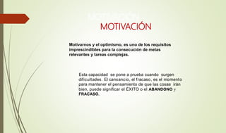 MOTIVACIÓN
Esta capacidad se pone a prueba cuando surgen
dificultades. El cansancio, el fracaso, es el momento
para mantener el pensamiento de que las cosas irán
bien, puede significar el ÉXITO o el ABANDONO y
FRACASO.
MOTIVACIÓN
Motivarnos y el optimismo, es uno de los requisitos
imprescindibles para la consecución de metas
relevantes y tareas complejas.
 