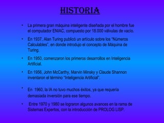 historia La primera gran máquina inteligente diseñada por el hombre fue el computador ENIAC, compuesto por 18.000 válvulas de vacío. En 1937, Alan Turing publicó un artículo sobre los “Números Calculables”, en donde introdujo el concepto de Máquina de Turing. En 1950, comenzaron los primeros desarrollos en Inteligencia Artificial. En 1956, John McCarthy, Marvin Minsky y Claude Shannon inventaron el término “Inteligencia Artificial”. En   1960, la IA no tuvo muchos éxitos, ya que requería demasiada inversión para ese tiempo. Entre 1970 y 1980 se lograron algunos avances en la rama de Sistemas Expertos, con la introducción de PROLOG LISP. 