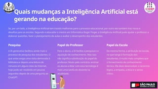 Quais mudanças a Inteligência Artificial está
gerando na educação?
Se, por um lado, a Inteligência Artificial tem trazido melhorias para o processo educacional, por outro ela também traz riscos e
desafios para as escolas. Segundo o educador e mestre em Informática Roger Finger, a Inteligência Artificial pode ajudar o professor a
elaborar questões, fazer o planejamento de aulas e avaliar o desempenho dos estudantes.
Pesquisa
A IA generativa facilitou ainda mais o
processo de pesquisa dos estudantes. O
que antes exigia uma visita demorada à
biblioteca e depois uma leitura de
minutos em alguns sites da Internet,
hoje pode ser resolvido em poucos
segundos depois de uma pergunta ao
ChatGPT.
Papel do Professor
Para o aluno, a IA facilita a pesquisa e a
aquisição de conhecimento. Mas isso
não significa substituição do papel do
professor. Muito pelo contrário: ensinar
os alunos a lidar com essa tecnologia é
mais uma tarefa do docente na
atualidade.
Papel da Escola
Da mesma forma, a atribuição da escola,
no que tange à formação dos
estudantes, é muito mais complexa que
o fornecimento de conhecimento
técnico. Ela deve desenvolver o raciocínio
lógico, a empatia, a ética e o senso
crítico.
 