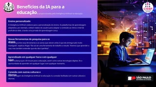 Benefícios da IA para a
educação
Confira abaixo as melhorias proporcionadas pela Inteligência Artificial na educação:
Ensino personalizado
A Inteligência Artificial colabora para a personalização do ensino. As plataformas de aprendizagem
adaptativa, por exemplo, coletam dados do usuário para adaptar o conteúdo ao ritmo e nível de
proficiência dele, criando uma jornada de aprendizagem única.
Novas ferramentas de pesquisa para os
alunos
“A diferença entre essa ferramenta e as outras que vieram antes é que ela entrega tudo muito
mastigado”, explicou Roger. “Ela vai ser uma ferramenta de trabalho e estudo. Teremos que aprender a
usar, mas também entender que ela não é perfeita”.
Aprendizado em qualquer hora e em qualquer
lugar
Outra mudança que a IA trouxe para a educação, assim como outras tecnologias digitais, foi a
oportunidade de aprender em qualquer lugar e em qualquer momento.
Conexão com outras culturas e
idiomas
Outra vantagem da Inteligência Artificial na educação é a conexão facilitada com outras culturas e
idiomas.
 