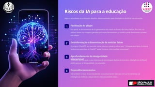Riscos da IA para a educação
Agora, veja abaixo os principais desafios desencadeados pela Inteligência Artificial na educação:
1 Facilitação do plágio
Em geral, as ferramentas de IA generativa não citam as fontes dos seus dados. Por isso, ao
utilizar textos ou imagens geradas por essas ferramentas, o usuário pode facilmente cometer
um plágio.
2 Desinformação e disseminação de notícias falsas
O próprio ChatGPT, em sua tela inicial, alerta o usuário sobre isso: “ Cheque seus fatos. Embora
tenhamos garantias, o ChatGPT pode fornecer informações imprecisas”.
3 Aprofundamento da desigualdade
educacional
A Unesco alertou que o uso intensivo de tecnologias digitais (incluindo a Inteligência Artificial)
pode agravar a desigualdade na educação.
4 Dependência excessiva
Há também o risco de os estudantes se acostumarem demais com as ferramentas de
Inteligência Artificial e dependerem exclusivamente delas.
 