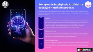 Exemplos de Inteligência Artificial na
educação + melhores práticas
A Inteligência Artificial está presente em várias tecnologias, sendo que algumas delas já fazem parte do nosso
dia a dia há muito tempo. Por exemplo, as redes sociais, os serviços de e-mail, as plataformas de streaming e o
reconhecimento facial.
ChatGPT
Como mencionamos anteriormente, o ChatGPT pode ser incorporado no processo de pesquisa
para obter informações rápidas sobre um tema ou receber referências de fontes. Além disso, a
ferramenta é muito útil para: corrigir erros gramaticais; receber sugestões de melhorias no
conteúdo de um texto; aperfeiçoar argumentações; obter novas ideias; resumir textos
compridos; simplificar textos complexos; aplicar tom de voz em um relato.
Aplicativos de rota
Os aplicativos de rota também utilizam Inteligência Artificial para calcular o tempo de viagem,
identificar engarrafamentos e sugerir caminhos alternativos. Essa ferramenta pode enriquecer as
aulas de Física e Matemática em exercícios de velocidade e distância.
Plataforma Aprimora
O Aprimora é a plataforma adaptativa do Educacional que utiliza Inteligência Artificial (generativa
e discriminativa). Ela coleta dados sobre o aluno, como o seu progresso em atividades e o nível
de acerto em perguntas. Depois, ela personaliza os conteúdos, de acordo com as necessidades
do estudante.
 