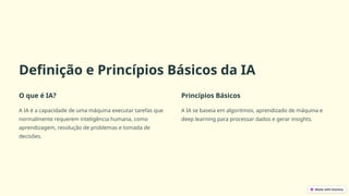 Definição e Princípios Básicos da IA
O que é IA?
A IA é a capacidade de uma máquina executar tarefas que
normalmente requerem inteligência humana, como
aprendizagem, resolução de problemas e tomada de
decisões.
Princípios Básicos
A IA se baseia em algoritmos, aprendizado de máquina e
deep learning para processar dados e gerar insights.
 