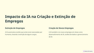 Impacto da IA na Criação e Extinção de
Empregos
Extinção de Empregos
A IA automatiza tarefas que antes eram executadas por
humanos, levando à extinção de alguns cargos.
Criação de Novos Empregos
A IA também cria novos empregos em áreas como
desenvolvimento de IA, análise de dados e gerenciamento
de IA.
 