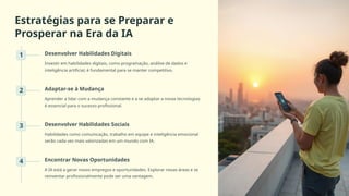 Estratégias para se Preparar e
Prosperar na Era da IA
1 Desenvolver Habilidades Digitais
Investir em habilidades digitais, como programação, análise de dados e
inteligência artificial, é fundamental para se manter competitivo.
2 Adaptar-se à Mudança
Aprender a lidar com a mudança constante e a se adaptar a novas tecnologias
é essencial para o sucesso profissional.
3 Desenvolver Habilidades Sociais
Habilidades como comunicação, trabalho em equipe e inteligência emocional
serão cada vez mais valorizadas em um mundo com IA.
4 Encontrar Novas Oportunidades
A IA está a gerar novos empregos e oportunidades. Explorar novas áreas e se
reinventar profissionalmente pode ser uma vantagem.
 
