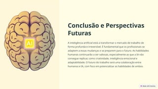 Conclusão e Perspectivas
Futuras
A inteligência artificial está a transformar o mercado de trabalho de
forma profunda e irreversível. É fundamental que os profissionais se
adaptem a essas mudanças e se preparem para o futuro. As habilidades
humanas continuarão a ser valiosas, especialmente as que a IA não
consegue replicar, como criatividade, inteligência emocional e
adaptabilidade. O futuro do trabalho será uma colaboração entre
humanos e IA, com foco em potencializar as habilidades de ambos.
 