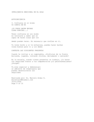 INTELIGENCIA EMOCIONAL EN EL AULA
AUTOCONCIENCIA
3. Confianza en sí mismo
YO CONFIO EN MI
¡YO PUEDO HACER MUCHAS
COSAS BONITAS...!
Tener confianza en uno mismo
es valorarse y saber que es
capaz de hacer cosas que los
demás pueden hacer. Es necesario que confíes en tí.
Tu vales mucho y si te esfuerzas, puedes hacer muchas
cosas buenas para tí y los demás
CONTESTA LAS SIGUIENTES PREGUNTAS
Cuando te invitan a un cumpleaños, ¿Disfrutas de la fiesta
bailando, jugando, contando chistes, declamando o cantando?
En la escuela, cuando tienes presentar un trabajo, ¿lo haces
con seguridad frente a tus compañeros/as y/o personasextrañas?
¿Porqué?
Tu eres especial y debesexigir
un ambiente de respetopara que
puedas desenvolverte con
seguridad.
Realizado por: Dr. Marcelo Aldaz H.
marceloald@mixmail.com
16/01/2006
Page 9 of 31
 