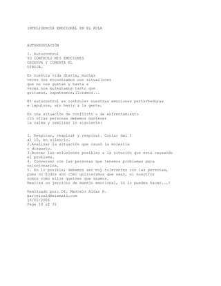 INTELIGENCIA EMOCIONAL EN EL AULA
AUTOREGULACIÓN
1. Autocontrol
YO CONTROLO MIS EMOCIONES
OBSERVA Y COMENTA EL
DIBUJA.
En nuestra vida diaria, muchas
veces nos encontramos con situaciones
que no nos gustan y hasta a
veces nos molestamos tanto que
gritamos, zapateamos,lloramos...
El autocontrol es controlar nuestras emociones perturbadoras
e impulsos, sin herir a la gente.
En una situación de conflicto o de enfrentamiento
con otras personas debemos mantener
la calma y realizar lo siguiente:
1. Respirar, respirar y respirar. Contar del 1
al 10, en silencio.
2.Analizar la situación que causó la molestia
o disgusto.
3.Buscar las soluciones posibles a la situción que esta causando
el problema.
4. Conversar con las personas que tenemos problemas para
solucionarlos.
5. En lo posible, debemos ser muy tolerantes con las personas,
pues no todos son como quisieramos que sean, ni nosotros
somos como ellos queiren que seamos.
Realiza un jercicio de manejo emocional, tú lo puedes hacer...!
Realizado por: Dr. Marcelo Aldaz H.
marceloald@mixmail.com
16/01/2006
Page 10 of 31
 