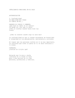 INTELIGENCIA EMOCIONAL EN EL AULA
AUTOREGULACIÓN
2. Confiabilidad
YO HAGO BIEN MIS COSAS
YO CONFIO EN MI...
OBSERVA EL DIBUJO Y COMENTA:
¿Qué hace el señor en el camino?
¿A dónde va? ¿Por qué lo hace?
¿Cómo te sientes cuando haces bien las
cosas?
¿Cómo te sientes cuando algo te sale mal?
La confiabilidad es que tu tengas estandares de honestidad
e integridad en tus pensaminetos, sentimientos y acciones.
El lograr que las personas confien en tí es muy importante.
La confianza que tiene la gente en tí te dará confianza a
tí mismo.
CONTESTA:
¿Confías en tí?¿Por qué?
Recuerda que la poca o mucha
confianza en tí mismo te hará
poco o muy exitoso en tu vida
personal, profesional y familiar.
 