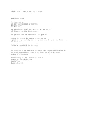 INTELIGENCIA EMOCIONAL EN EL AULA
AUTOREGULACIÓN
3. Conciencia
YO SOY RESPONSABLE Y RESPETO
LO QUE HAGO
La responsabilidad en la casa, el estudio o
el trabajo es muy importante.
La persona que se reponsabiliza por sí
misma es la que le gusta cuidar de su
apariencia personal, su salud, sus estudios, de su familia,
de su barrio.
OBSERVA Y COMENTA EN EL CLASE
La conciencia se refiere a asumir las responsabilidades de
tu propio desempeño como hijo, como estudiante, como
amigo o ciudadano.
Realizado por: Dr. Marcelo Aldaz H.
marceloald@mixmail.com
16/01/2006
Page 12 of 31
 