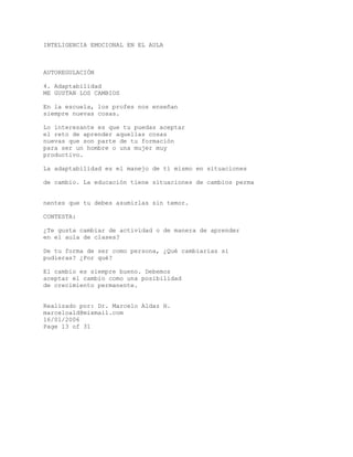 INTELIGENCIA EMOCIONAL EN EL AULA
AUTOREGULACIÓN
4. Adaptabilidad
ME GUSTAN LOS CAMBIOS
En la escuela, los profes nos enseñan
siempre nuevas cosas.
Lo interesante es que tu puedas aceptar
el reto de aprender aquellas cosas
nuevas que son parte de tu formación
para ser un hombre o una mujer muy
productivo.
La adaptabilidad es el manejo de tí mismo en situaciones
de cambio. La educación tiene situaciones de cambios perma
nentes que tu debes asumirlas sin temor.
CONTESTA:
¿Te gusta cambiar de actividad o de manera de aprender
en el aula de clases?
De tu forma de ser como persona, ¿Qué cambiarías si
pudieras? ¿Por qué?
El cambio es siempre bueno. Debemos
aceptar el cambio como una posibilidad
de crecimiento permanente.
Realizado por: Dr. Marcelo Aldaz H.
marceloald@mixmail.com
16/01/2006
Page 13 of 31
 