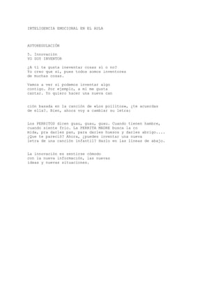 INTELIGENCIA EMOCIONAL EN EL AULA
AUTOREGULACIÓN
5. Innovación
YO SOY INVENTOR
¿A tí te gusta ineventar cosas sí o no?
Yo creo que sí, pues todos somos inventores
de muchas cosas.
Vamos a ver si podemos inventar algo
contigo. Por ejemplo, a mí me gusta
cantar. Yo quiero hacer una nueva can
ción basada en la canción de «Los pollitos», ¿te acuerdas
de ella?. Bien, ahora voy a cambiar su letra:
Los PERRITOS dicen guau, guau, guau. Cuando tienen hambre,
cuando siente frio. La PERRITA MADRE busca la co
mida, pra darles pan, para darles huesos y darles abrigo....
¿Que te pareció? Ahora, ¿puedes inventar una nueva
letra de una canción infantil? Hazlo en las líneas de abajo.
La innovación es sentirse cómodo
con la nueva información, las nuevas
ideas y nuevas situaciones.
 