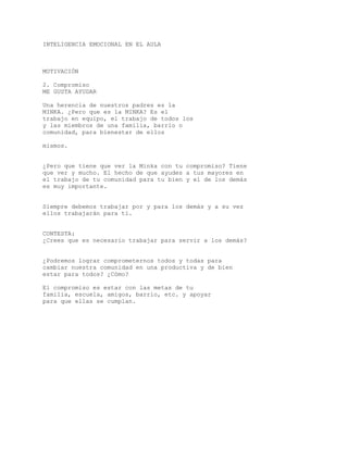 INTELIGENCIA EMOCIONAL EN EL AULA
MOTIVACIÓN
2. Compromiso
ME GUSTA AYUDAR
Una herencia de nuestros padres es la
MINKA. ¿Pero que es la MINKA? Es el
trabajo en equipo, el trabajo de todos los
y las miembros de una familia, barrio o
comunidad, para bienestar de ellos
mismos.
¿Pero que tiene que ver la Minka con tu compromiso? Tiene
que ver y mucho. El hecho de que ayudes a tus mayores en
el trabajo de tu comunidad para tu bien y el de los demás
es muy importante.
Siempre debemos trabajar por y para los demás y a su vez
ellos trabajarán para tí.
CONTESTA:
¿Crees que es necesario trabajar para servir a los demás?
¿Podremos lograr comprometernos todos y todas para
cambiar nuestra comunidad en una productiva y de bien
estar para todos? ¿Cómo?
El compromiso es estar con las metas de tu
familia, escuela, amigos, barrio, etc. y apoyar
para que ellas se cumplan.
 