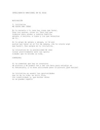 INTELIGENCIA EMOCIONAL EN EL AULA
MOTIVACIÓN
3. Iniciativa
ME GUSTA DAR IDEAS
En tu escuela o tu casa hay cosas que hacer.
Unas nos gustan, otras no. Pero hay que
trabajar para ayudar a nuestra familia,
amigos, a vecinos, a todos y los que necesitan
de tí.
En tu grupo de amigos y amigas, si te pre
guntan que hacer en el fin de semana, ¿Se te ocurre algo
que hacer?. Ese «algo» es tu iniciativa.
La iniciativa es la posibilidad de reac
cionar positivamente ante las oportu
nidades que te brinda la vida.
CONTESTA:
Si te comentan que hay un conscurso
de pintura y de premio van a dar una beca para estudiar en
el extranjero, y tú eres aficionado para la pintura ¿Qué harías?
La iniciativa es asumir las oportunidades
que te da la vida, es dicir Dios,
con creatividad; y, que muchas veces
no se pueden repetir
 