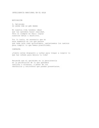 INTELIGENCIA EMOCIONAL EN EL AULA
MOTIVACIÓN
4. Optimismo
YO LUCHO POR LO QUE DESEO
En nuestra vida tenemos ideas
que las queremos hacer realidad.
Pero no siempre es fácil lograr
nuestras metas u objetivos.
Por lo tanto, es necesario que en
esos momentos en los que parece
que nada sale como quisieramos, replanteemos los caminos
para cumplir lo que hemos planificado.
CONTESTA
¿Cuánto estás dispuesto a luchar para llegar a cunplir lo
que has soñado para mejora tu vida?
Recuerda que el optimismo es la persistencia
en la persecución de lo que queremos
realizar o alcanzar, a pesar de los
obstáculos y retrocesos que puedan presentarse.
 