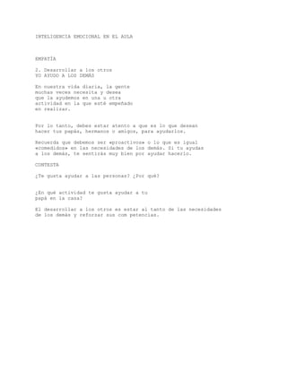 INTELIGENCIA EMOCIONAL EN EL AULA
EMPATÍA
2. Desarrollar a los otros
YO AYUDO A LOS DEMÁS
En nuestra vida diaria, la gente
muchas veces necesita y desea
que la ayudemos en una u otra
actividad en la que esté empeñado
en realizar.
Por lo tanto, debes estar atento a que es lo que desean
hacer tus papás, hermanos o amigos, para ayudarlos.
Recuerda que debemos ser «proactivos» o lo que es igual
«comedidos» en las necesidades de los demás. Si tu ayudas
a los demás, te sentirás muy bien por ayudar hacerlo.
CONTESTA
¿Te gusta ayudar a las personas? ¿Por qué?
¿En qué actividad te gusta ayudar a tu
papá en la casa?
El desarrollar a los otros es estar al tanto de las necesidades
de los demás y reforzar sus com petencias.
 