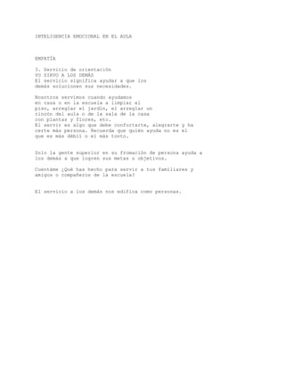 INTELIGENCIA EMOCIONAL EN EL AULA
EMPATÍA
3. Servicio de orientación
YO SIRVO A LOS DEMÁS
El servicio significa ayudar a que los
demás solucionen sus necesidades.
Nosotros servimos cuando ayudamos
en casa o en la escuela a limpiar el
piso, arreglar el jardín, el arreglar un
rincón del aula o de la sala de la casa
con plantas y flores, etc.
El servir es algo que debe confortarte, alegrarte y ha
certe más persona. Recuerda que quién ayuda no es el
que es más débil o el más tonto.
Solo la gente superior en su fromación de persona ayuda a
los demás a que logren sus metas u objetivos.
Cuentáme ¿Qué has hecho para servir a tus familiares y
amigos o compañeros de la escuela?
El servicio a los demás nos edifica como personas.
 