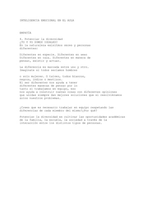 INTELIGENCIA EMOCIONAL EN EL AULA
EMPATÍA
4. Potenciar la diversidad
¿TU Y YO SOMOS IGUALES?
En la naturaleza exisitmos seres y personas
diferentes:
Diferentes en especie. Diferentes en sexo
Diferentes en raza. Diferentes en manera de
pensar, existir y actuar.
La diferencia es marcada entre uno y otro.
Imagínate si todos seríamos hombres
o solo mujeres. O talvez, todos blancos,
negros, indios o mestizos.
El ser diferentes nos ayuda a tener
diferentes maneras de pensar por lo
tanto si trabajamos en equipo, eso
nos ayuda a construir nuevas cosas con diferentes opiniones
que unidas siempre dan mejores soluciones que si resolviéramos
solos nuestros problemas.
¿Crees que es necesario trabajar en equipo respetando las
diferencias de cada miembro del mismo?¿Por qué?
Potenciar la diversidad es cultivar las oportunidades académicas
de la familia, la escuela, la sociedad a través de la
interacción entre los distintos tipos de personas.
 