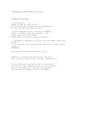 INTELIGENCIA EMOCIONAL EN EL AULA
DESTREZAS SOCIALES
1. Influencia
MIRA, LO QUE TE DIGO ES ASÍ...
En una relación de comunicación permanente,
ya sea de familia entre hermanos
o entre compañeros en la escuela, debemos
tener la posibilidad de persuadir a la
gente hacer bien las cosas.
¿Cómo hacerlo? Pues de varias maneras:
1. Hablando y hablando, pidiendo que los demás hagan las
cosas
2. O, haciendo las cosas que hay que hacer y solicitando
ayuda.
CONTESTA:
¿Que Harías en esta situación?: En la
escuela, tu profe hace una fiesta. En ella
hay un baile. Todos están sentados. Nadie baila.
La iniciativa es una manera de ser positivos
en nuestra vida. Aquella persona con iniciativa
sabe lo que quiere y lucha por conseguirlo,
con ayuda de sí mismo y la de los demás.
 