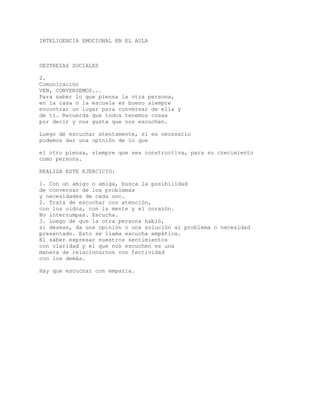 INTELIGENCIA EMOCIONAL EN EL AULA
DESTREZAS SOCIALES
2.
Comunicación
VEN, CONVERSEMOS...
Para saber lo que piensa la otra persona,
en la casa o la escuela es bueno siempre
encontrar un lugar para conversar de ella y
de tí. Recuerda que todos tenemos cosas
por decir y nos gusta que nos escuchen.
Luego de escuchar atentamente, si es necesario
podemos dar una opinión de lo que
el otro piensa, siempre que sea constructiva, para su crecimiento
como persona.
REALIZA ESTE EJERCICIO:
1. Con un amigo o amiga, busca la posibilidad
de conversar de los problemas
y necesidades de cada uno.
2. Trata de escuchar con atención,
con los oidos, con la mente y el corazón.
No interrumpas. Escucha.
3. Luego de que la otra persona habló,
si deseas, da una opinión o una solución al problema o necesidad
presentado. Esto se llama escucha empática.
El saber expresar nuestros sentimientos
con claridad y el que nos escuchen es una
manera de relacionarnos con fectividad
con los demás.
Hay que escuchar con empatía.
 