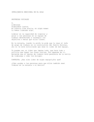 INTELIGENCIA EMOCIONAL EN EL AULA
DESTREZAS SOCIALES
4.
Liderazgo
Trabajemos juntos.
En nuestra vida diaria, en algún momen
to hemos liderado algo.
Liderar es la capacidad de inspirar y
guiar a las personas en un equipo de
trabajo determinado a conseguir los
objetivos o metas que ellos tienen.
En la escuela, cuando tu profe te pide que tu seas el jefe
de grupo de trabajo en la construcción del Huerto Escolar,
ahí el te está solicitando que seas el líder de ese equipo.
Tu puedes ser un líder que impone todo, que hace todo o
solicita que hagan las cosas contigo. Eso depende de tí.
Recuerda que el equipo de trabajo está pendiente de tu estilo
de liderazgo o cómo los diriges.
CONTESTA: ¿Has sido líder de algún equipo?¿Por qué?
¿Cómo ayudas a las personas para que ellos también sean
líderes en la escuela o el barrio?
 