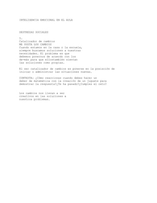 INTELIGENCIA EMOCIONAL EN EL AULA
DESTREZAS SOCIALES
5.
Catalizador de cambios
ME GUSTA LOS CAMBIOS
Cuando estamos en la casa o la escuela,
siempre buscamos soluciones a nuestras
necesidades. El problema es que
debemos ponernos de acuerdo con los
de-más para que ellostambién sientan
las soluciones como propias.
El ser catalizador de cambios es ponerse en la posisción de
iniciar o administrar las situaciones nuevas.
CONTESTA: ¿Cómo reaccionas cuando debes hacer un
deber de matemática con la creación de un juguete para
demostrar la respuesta?¿Te ha pasado?¿Cumples el reto?
Los cambios nos llevan a ser
creativos en las soluciones a
nuestroa problemas.
 