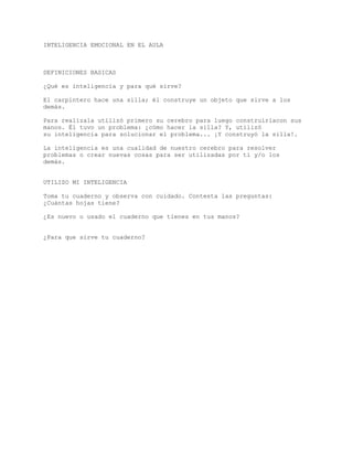 INTELIGENCIA EMOCIONAL EN EL AULA
DEFINICIONES BASICAS
¿Qué es inteligencia y para qué sirve?
El carpintero hace una silla; él construye un objeto que sirve a los
demás.
Para realizala utilizó primero su cerebro para luego construirlacon sus
manos. Él tuvo un problema: ¿cómo hacer la silla? Y, utilizó
su inteligencia para solucionar el problema... ¡Y construyó la silla!.
La inteligencia es una cualidad de nuestro cerebro para resolver
problemas o crear nuevas cosas para ser utilizadas por tí y/o los
demás.
UTILIZO MI INTELIGENCIA
Toma tu cuaderno y observa con cuidado. Contesta las preguntas:
¿Cuántas hojas tiene?
¿Es nuevo o usado el cuaderno que tienes en tus manos?
¿Para que sirve tu cuaderno?
 