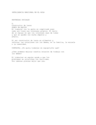 INTELIGENCIA EMOCIONAL EN EL AULA
DESTREZAS SOCIALES
6.
Constructor de lazos
SOMOS UN EQUIPO
El trabajar con la gente es complicado pues
cada uno tiene sus intereses propios. El éxito
de un equipo es que los intereses sean de todos
y que se ayuden con mucha empatía y
afecto.
El ser constructor de lazos es alimentar y
reforzar las relaciones con los demás, en la familia, la escuela
o la comunidad.
CONTESTA: ¿Te gusta trabajar en equipo?¿Por qué?
¿Cómo podemos mejorar nuestra relación de trabajo con
los demás?
El trabajoar en equipo ayuda a que los
problemas se solucionen con facilidad.
Dos cabezas piensas mejor que una.
 