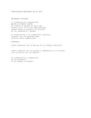 INTELIGENCIA EMOCIONAL EN EL AULA
DESTREZAS SOCIALES
7. Colaboración y Cooperación
MEJOR ES HACERLO JUNTOS
El trabajo en equipo es mejor que
hacerlo solo. Tu lo has experimentado
cuando haces un proyecto en conjunto
de tus compañeros o amigos.
La colaboración y la cooperación significa
trabajar con las personas para
alcanzar metas compartidas.
CONTESTA:
¿Cómo colaboras con tu familia en el trabajo familiar?
¿Cómo colaboras con tus profes y compañeros en la escuela
o en el barrio con tus amigos?
La colaboración y cooperación
es muy necesario
en el trabajo en equipo.
 